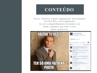 N o s s o o bjetivo é gerar engajamento de es tudantes
da P U C-R io co m a página atra
vés do co mpartilhamento de memes co n
tendo s ituaçõ es que to do e bo m
al u no j á p as s o u .
CONTEÚDO
 