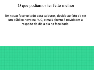 O que podíamos ter feito melhor
Ter nosso foco voltado para calouros, devido ao fato de ser
um público novo na PUC, e mais aberto à novidades a
respeito do dia a dia na faculdade.
 