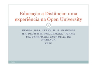 Educação a Distância: uma
    experiência na Open University
                       1


        PROFA. DRA. ITANA M. S. GIMENES
        HTTP://WWW.DIN.UEM.BR/~ITANA
          UNIVERSIDADE ESTADUAL DE
                   MARINGÁ
                      2012




PUCRS
 