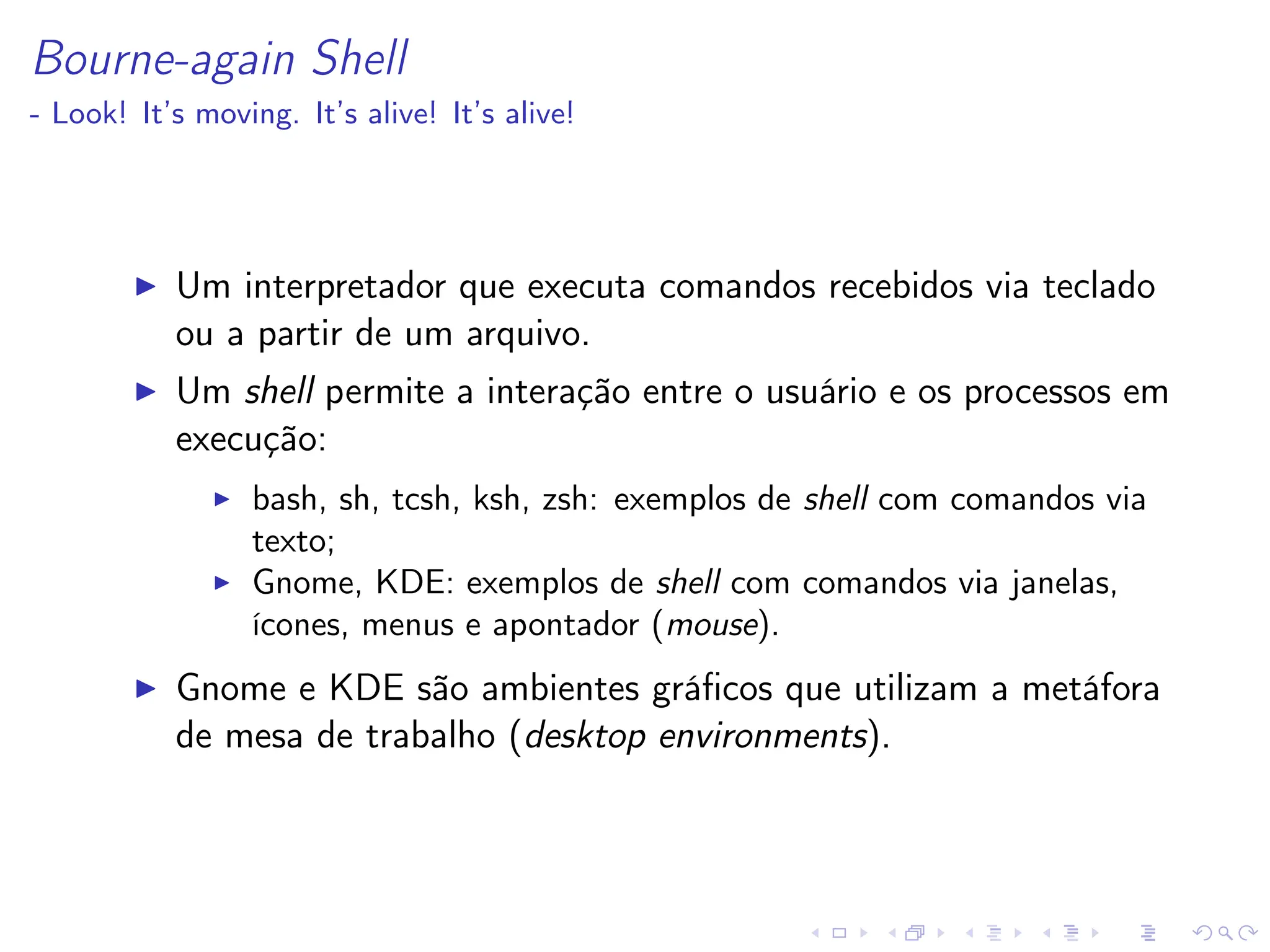 Bourne-again Shell
- Look! It’s moving. It’s alive! It’s alive!
I Um interpretador que executa comandos recebidos via teclado
ou a partir de um arquivo.
I Um shell permite a interação entre o usuário e os processos em
execução:
I bash, sh, tcsh, ksh, zsh: exemplos de shell com comandos via
texto;
I Gnome, KDE: exemplos de shell com comandos via janelas,
ícones, menus e apontador (mouse).
I Gnome e KDE são ambientes gráficos que utilizam a metáfora
de mesa de trabalho (desktop environments).
 
