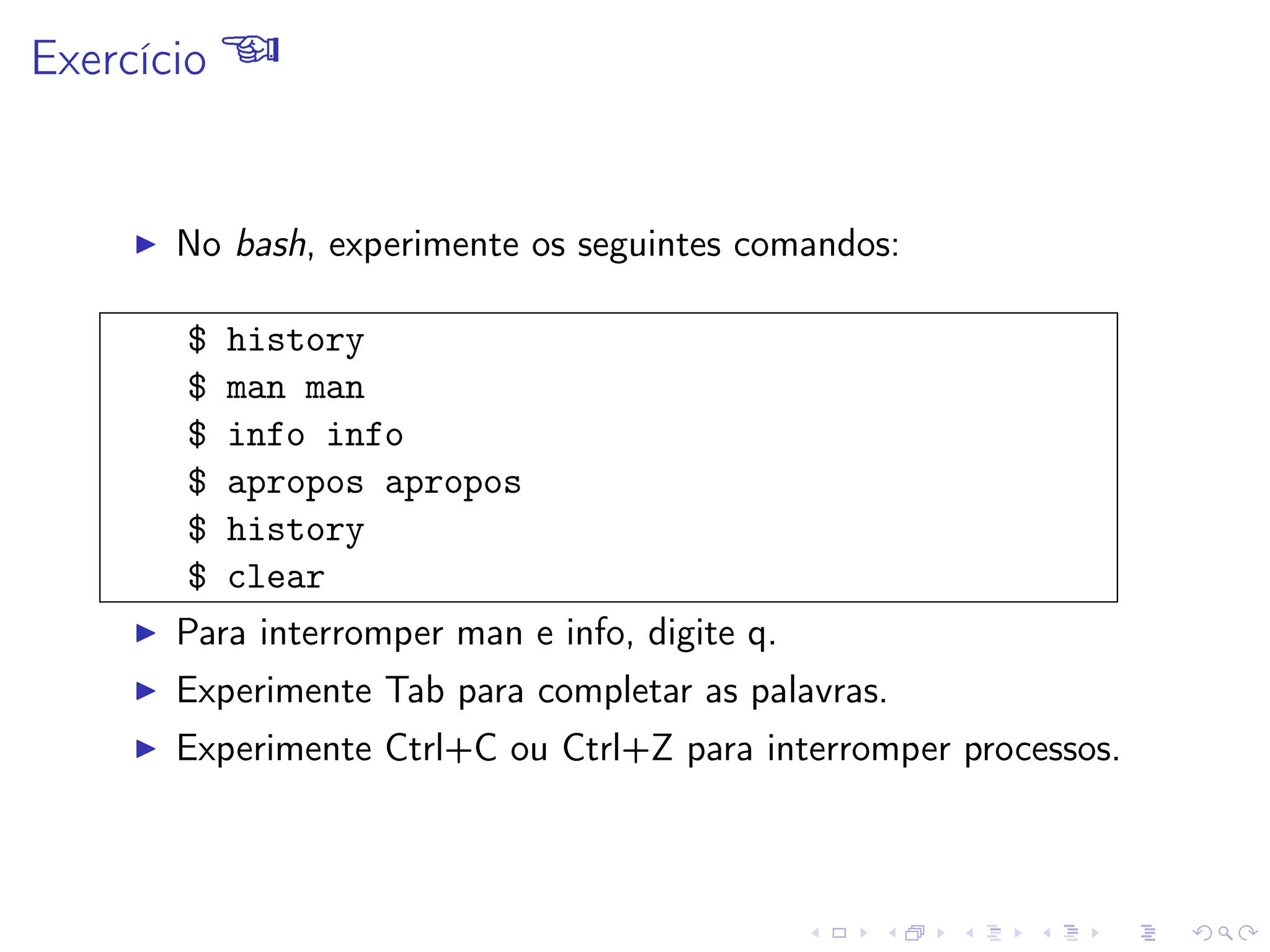 Exercício 
I No bash, experimente os seguintes comandos:
$ history
$ man man
$ info info
$ apropos apropos
$ history
$ clear
I Para interromper man e info, digite q.
I Experimente Tab para completar as palavras.
I Experimente Ctrl+C ou Ctrl+Z para interromper processos.
 