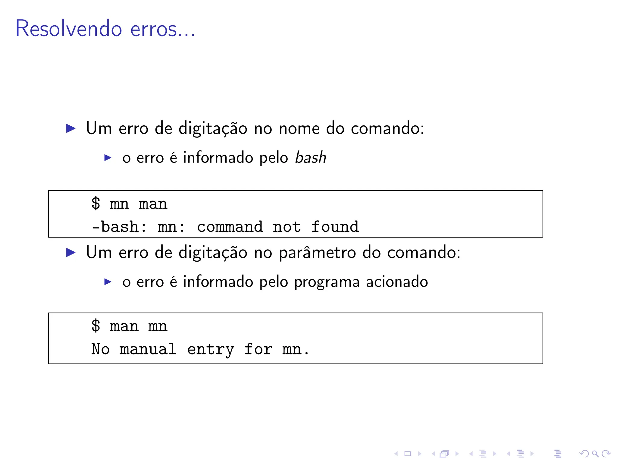 Resolvendo erros...
I Um erro de digitação no nome do comando:
I o erro é informado pelo bash
$ mn man
-bash: mn: command not found
I Um erro de digitação no parâmetro do comando:
I o erro é informado pelo programa acionado
$ man mn
No manual entry for mn.
 