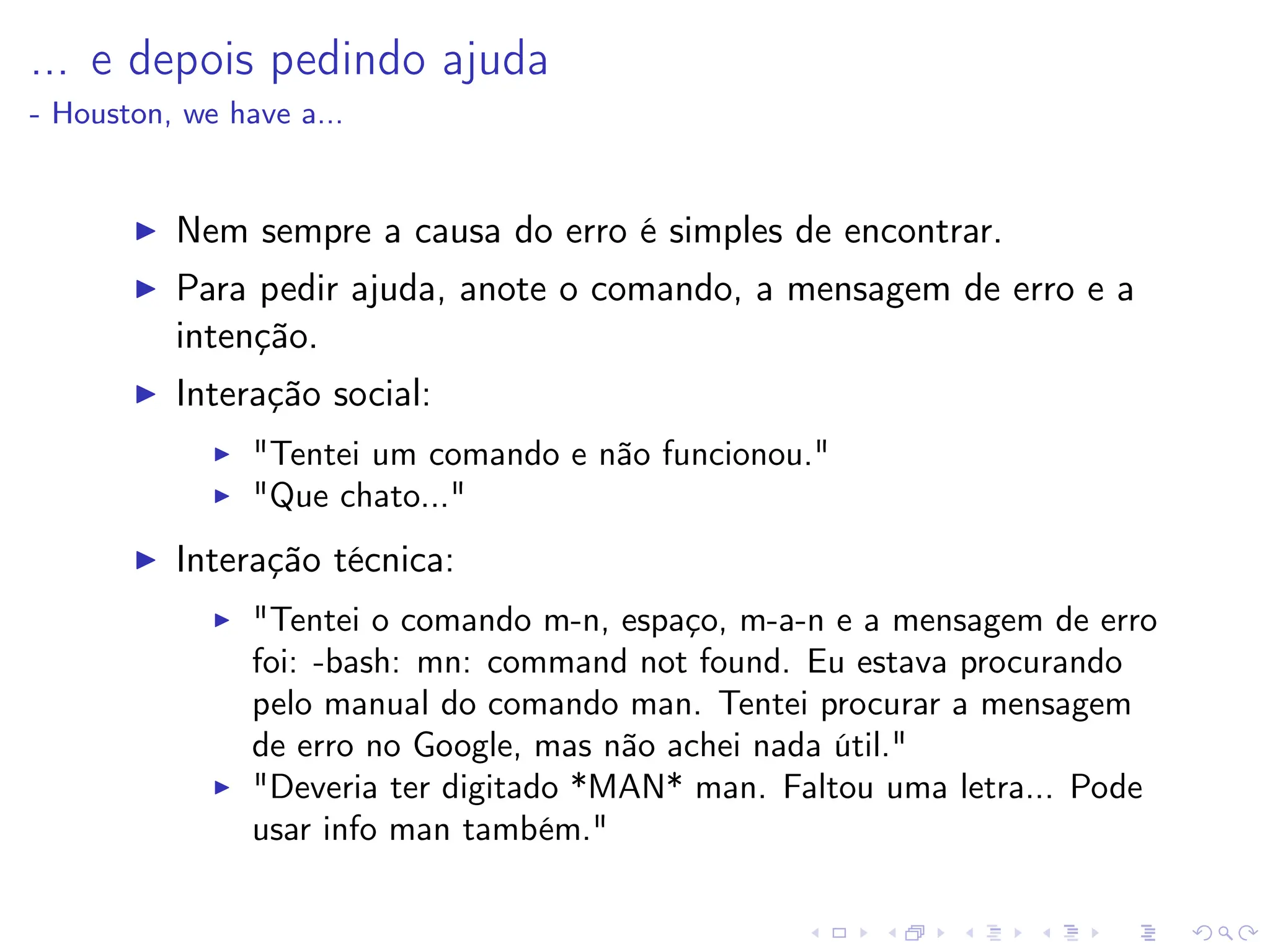 ... e depois pedindo ajuda
- Houston, we have a...
I Nem sempre a causa do erro é simples de encontrar.
I Para pedir ajuda, anote o comando, a mensagem de erro e a
intenção.
I Interação social:
I Tentei um comando e não funcionou.
I Que chato...
I Interação técnica:
I Tentei o comando m-n, espaço, m-a-n e a mensagem de erro
foi: -bash: mn: command not found. Eu estava procurando
pelo manual do comando man. Tentei procurar a mensagem
de erro no Google, mas não achei nada útil.
I Deveria ter digitado *MAN* man. Faltou uma letra... Pode
usar info man também.
 