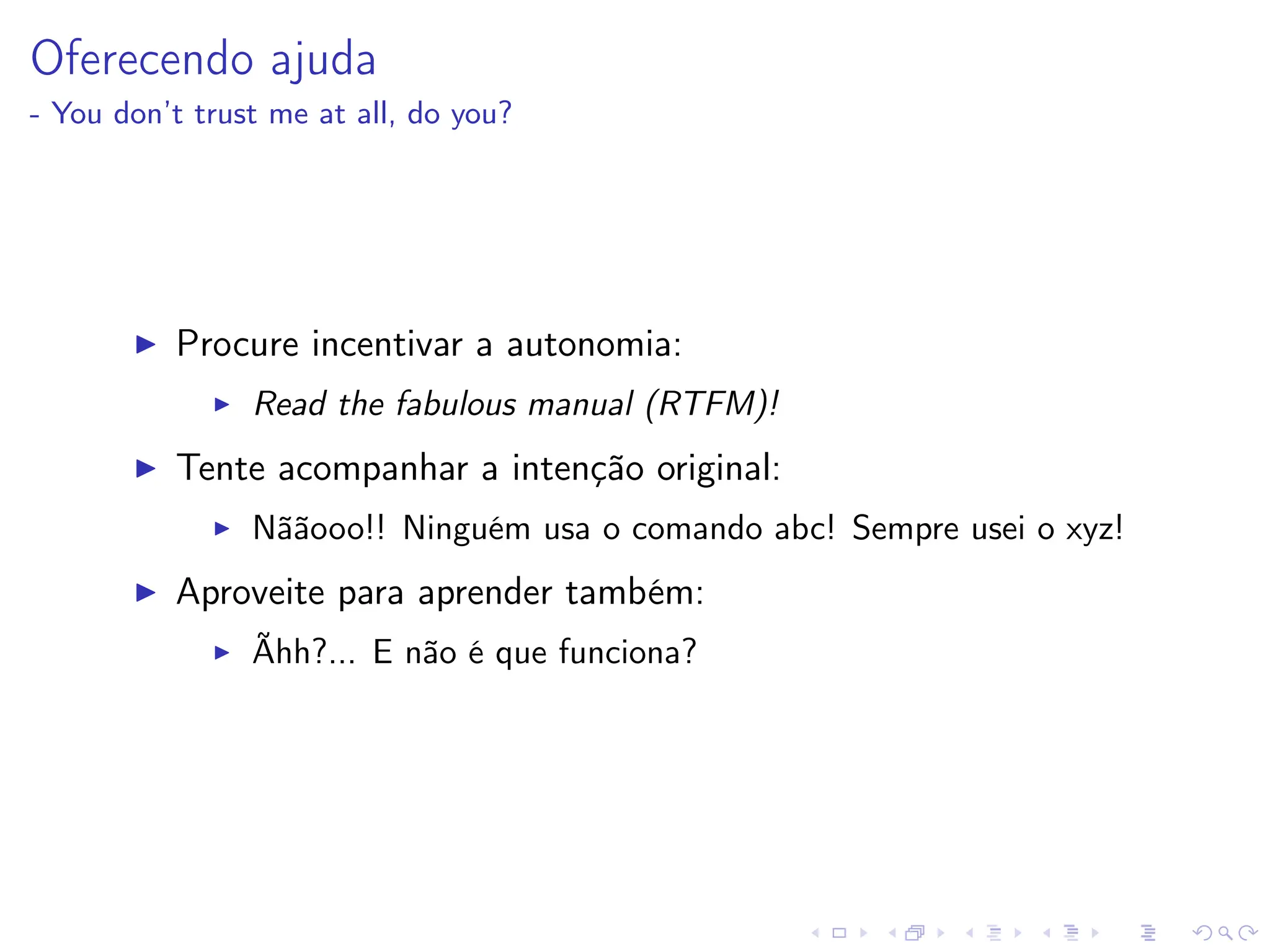 Oferecendo ajuda
- You don’t trust me at all, do you?
I Procure incentivar a autonomia:
I Read the fabulous manual (RTFM)!
I Tente acompanhar a intenção original:
I Nããooo!! Ninguém usa o comando abc! Sempre usei o xyz!
I Aproveite para aprender também:
I Ãhh?... E não é que funciona?
 