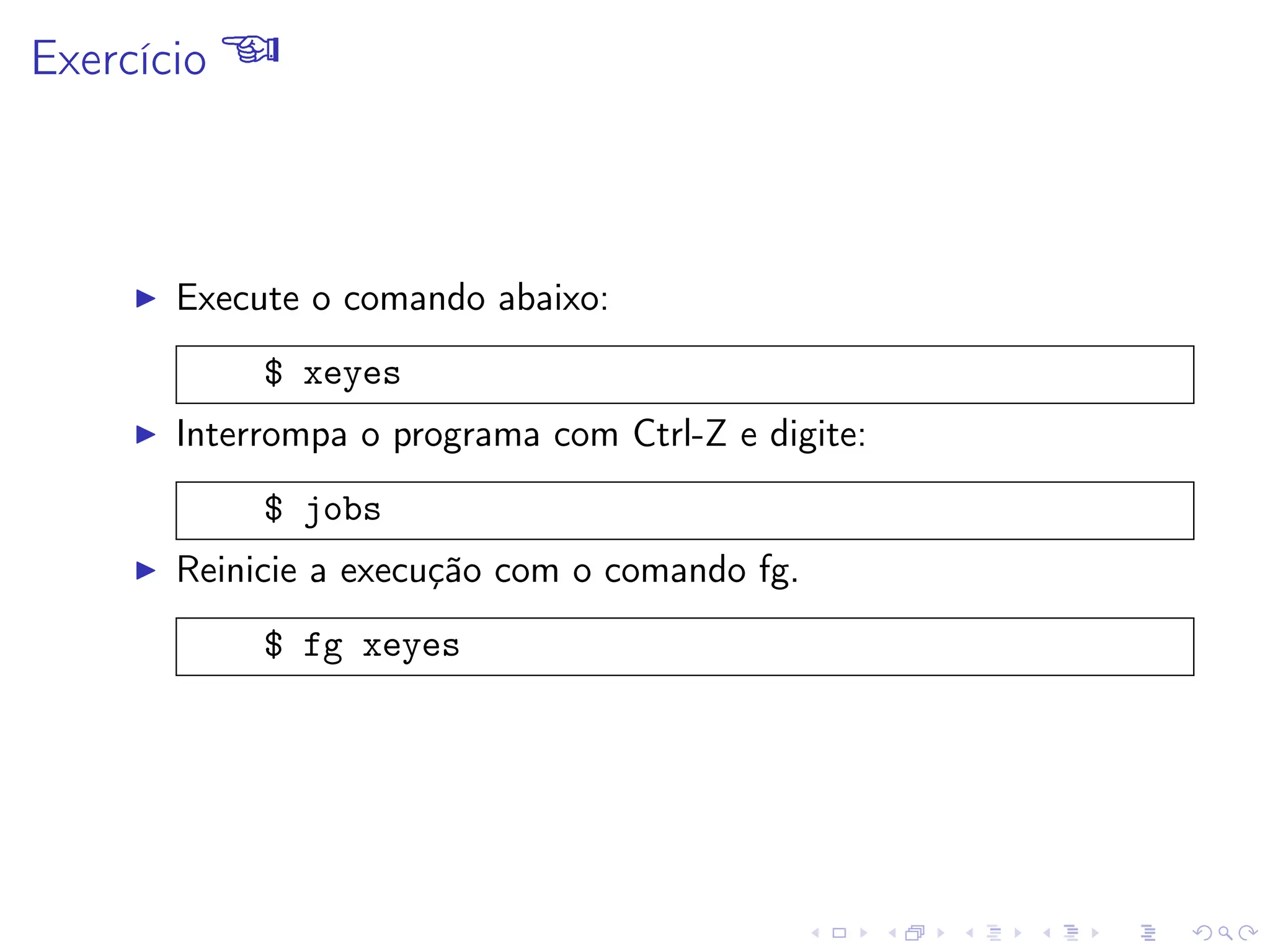 Exercício 
I Execute o comando abaixo:
$ xeyes
I Interrompa o programa com Ctrl-Z e digite:
$ jobs
I Reinicie a execução com o comando fg.
$ fg xeyes
 