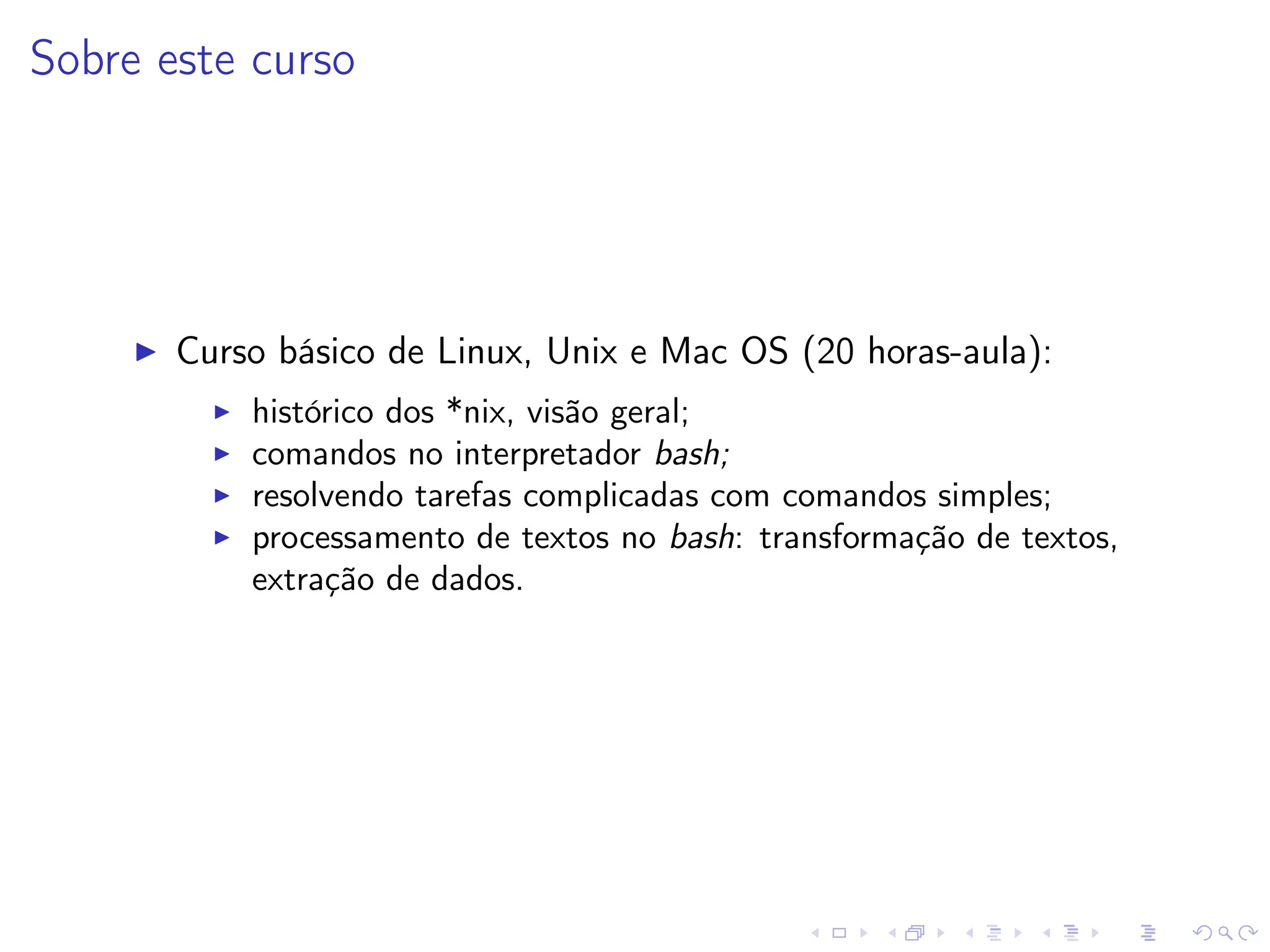 Sobre este curso
I Curso básico de Linux, Unix e Mac OS (20 horas-aula):
I histórico dos *nix, visão geral;
I comandos no interpretador bash;
I resolvendo tarefas complicadas com comandos simples;
I processamento de textos no bash: transformação de textos,
extração de dados.
 