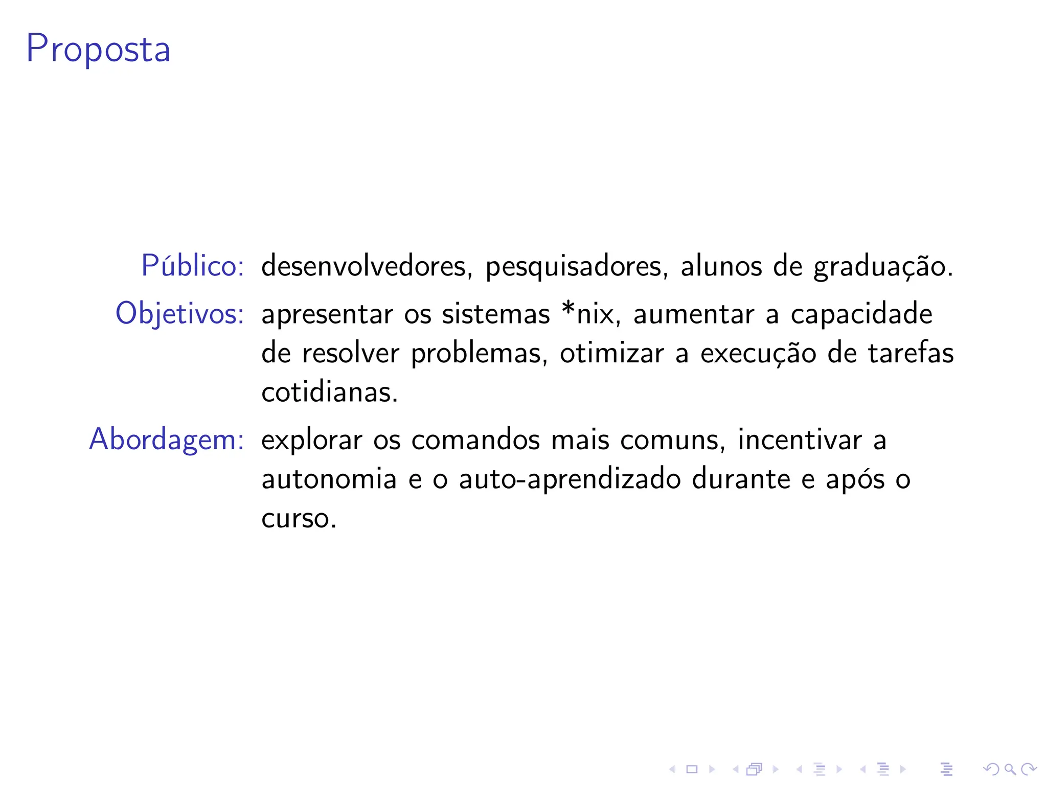 Proposta
Público: desenvolvedores, pesquisadores, alunos de graduação.
Objetivos: apresentar os sistemas *nix, aumentar a capacidade
de resolver problemas, otimizar a execução de tarefas
cotidianas.
Abordagem: explorar os comandos mais comuns, incentivar a
autonomia e o auto-aprendizado durante e após o
curso.
 