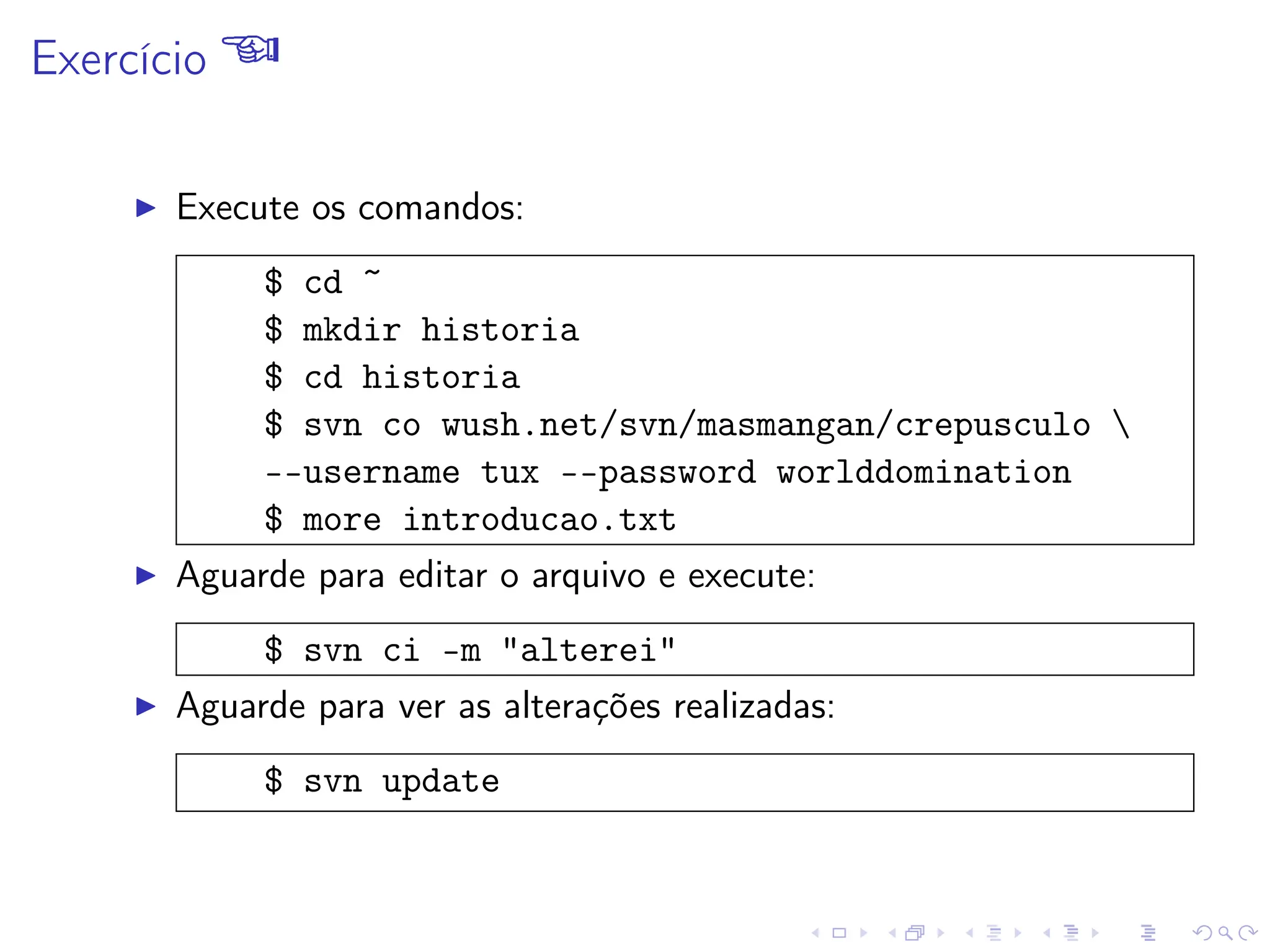 Exercício 
I Execute os comandos:
$ cd ~
$ mkdir historia
$ cd historia
$ svn co wush.net/svn/masmangan/crepusculo 
--username tux --password worlddomination
$ more introducao.txt
I Aguarde para editar o arquivo e execute:
$ svn ci -m alterei
I Aguarde para ver as alterações realizadas:
$ svn update
 
