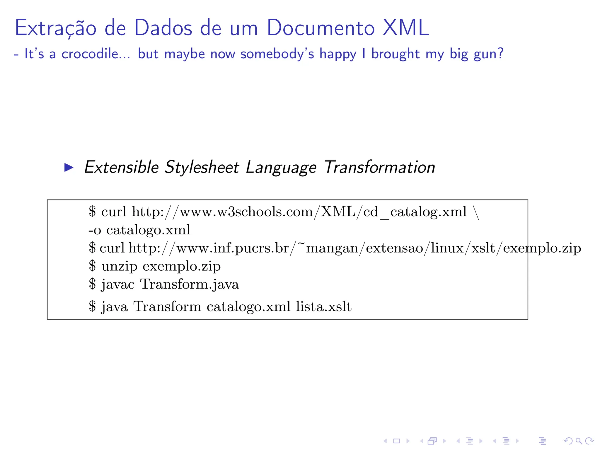 Extração de Dados de um Documento XML
- It’s a crocodile... but maybe now somebody’s happy I brought my big gun?
I Extensible Stylesheet Language Transformation
$ curl http://www.w3schools.com/XML/cd_catalog.xml 
-o catalogo.xml
$ curl http://www.inf.pucrs.br/~mangan/extensao/linux/xslt/exemplo.zip
$ unzip exemplo.zip
$ javac Transform.java
$ java Transform catalogo.xml lista.xslt
 