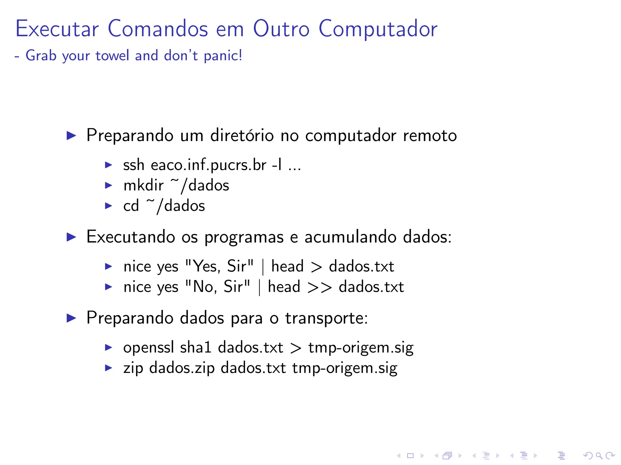 Executar Comandos em Outro Computador
- Grab your towel and don’t panic!
I Preparando um diretório no computador remoto
I ssh eaco.inf.pucrs.br -l ...
I mkdir ~/dados
I cd ~/dados
I Executando os programas e acumulando dados:
I nice yes Yes, Sir | head  dados.txt
I nice yes No, Sir | head ‌ dados.txt
I Preparando dados para o transporte:
I openssl sha1 dados.txt  tmp-origem.sig
I zip dados.zip dados.txt tmp-origem.sig
 