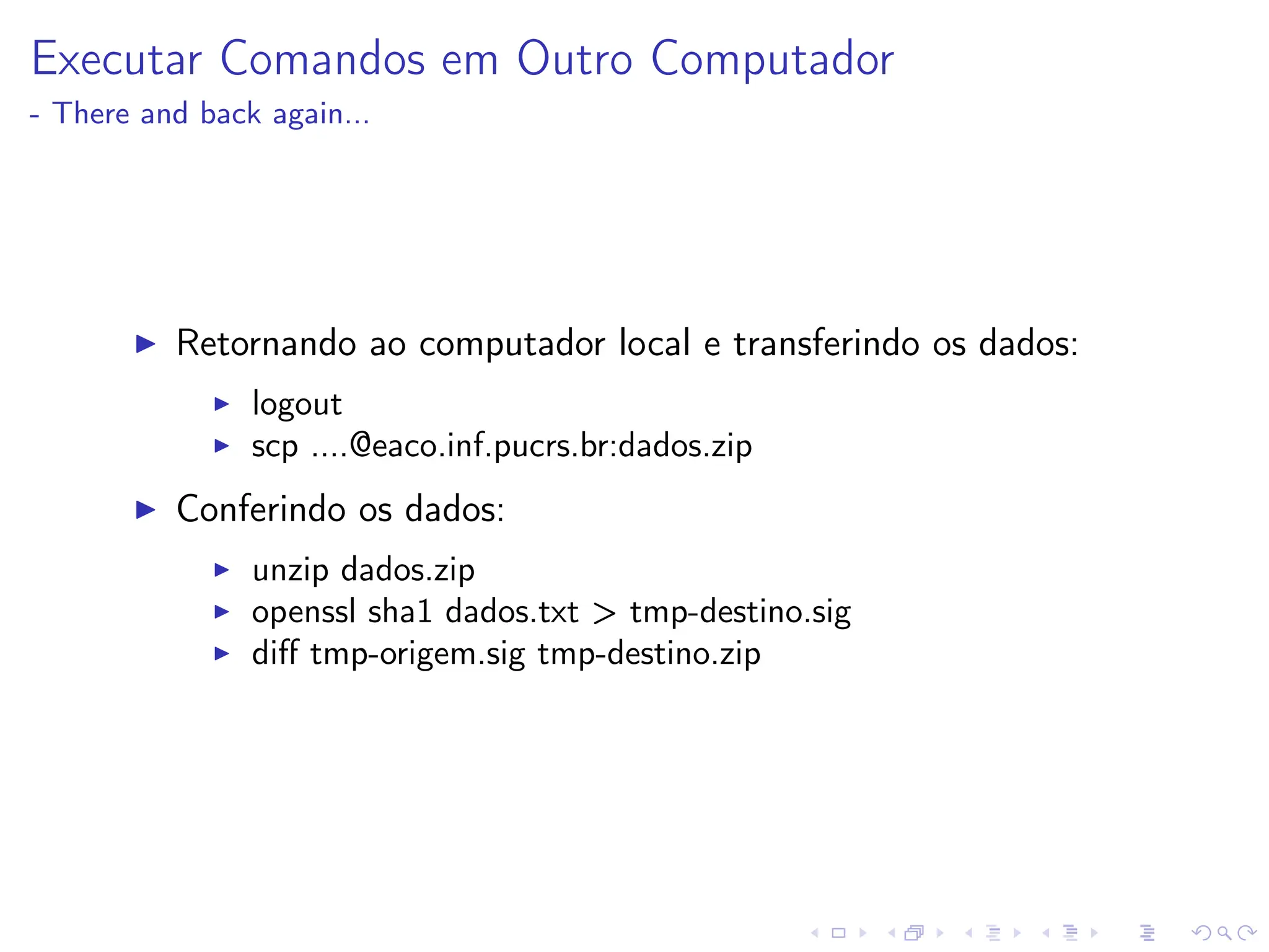 Executar Comandos em Outro Computador
- There and back again...
I Retornando ao computador local e transferindo os dados:
I logout
I scp ....@eaco.inf.pucrs.br:dados.zip
I Conferindo os dados:
I unzip dados.zip
I openssl sha1 dados.txt  tmp-destino.sig
I diff tmp-origem.sig tmp-destino.zip
 