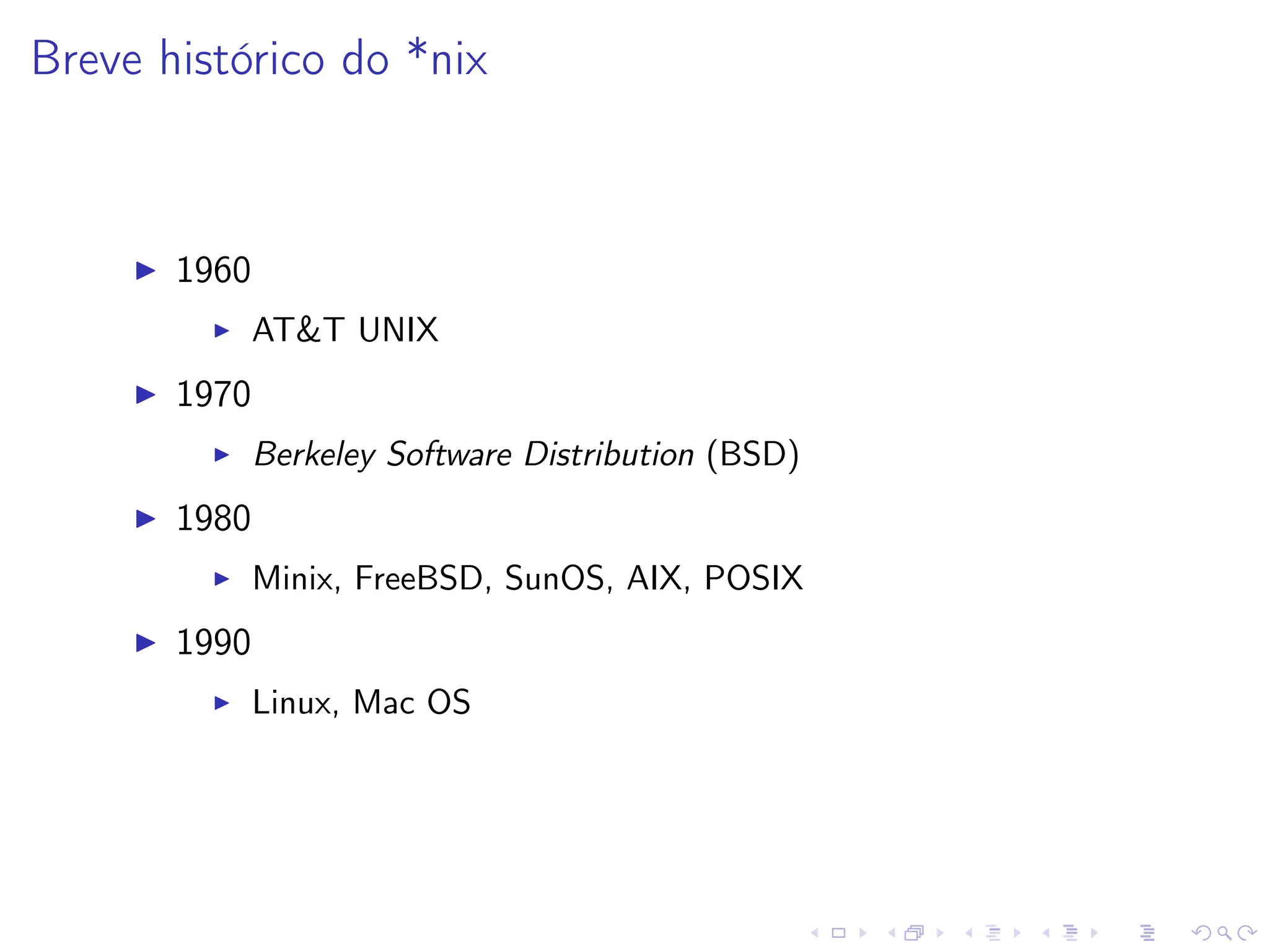 Breve histórico do *nix
I 1960
I AT&T UNIX
I 1970
I Berkeley Software Distribution (BSD)
I 1980
I Minix, FreeBSD, SunOS, AIX, POSIX
I 1990
I Linux, Mac OS
 