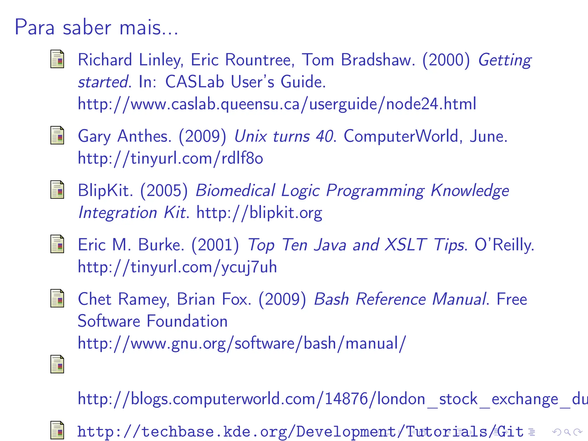 Para saber mais...
Richard Linley, Eric Rountree, Tom Bradshaw. (2000) Getting
started. In: CASLab User’s Guide.
http://www.caslab.queensu.ca/userguide/node24.html
Gary Anthes. (2009) Unix turns 40. ComputerWorld, June.
http://tinyurl.com/rdlf8o
BlipKit. (2005) Biomedical Logic Programming Knowledge
Integration Kit. http://blipkit.org
Eric M. Burke. (2001) Top Ten Java and XSLT Tips. O’Reilly.
http://tinyurl.com/ycuj7uh
Chet Ramey, Brian Fox. (2009) Bash Reference Manual. Free
Software Foundation
http://www.gnu.org/software/bash/manual/
http://blogs.computerworld.com/14876/london_stock_exchange_du
http://techbase.kde.org/Development/Tutorials/Git
 