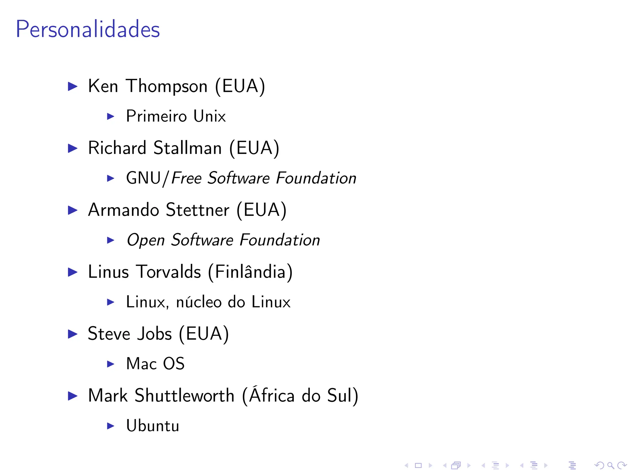 Personalidades
I Ken Thompson (EUA)
I Primeiro Unix
I Richard Stallman (EUA)
I GNU/Free Software Foundation
I Armando Stettner (EUA)
I Open Software Foundation
I Linus Torvalds (Finlândia)
I Linux, núcleo do Linux
I Steve Jobs (EUA)
I Mac OS
I Mark Shuttleworth (África do Sul)
I Ubuntu
 
