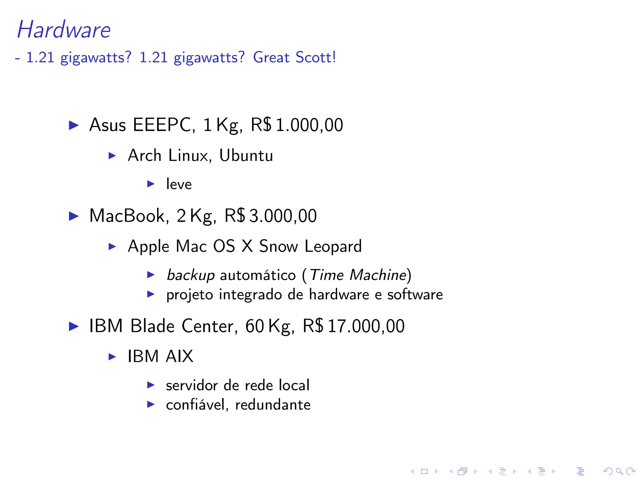 Hardware
- 1.21 gigawatts? 1.21 gigawatts? Great Scott!
I Asus EEEPC, 1 Kg, R$ 1.000,00
I Arch Linux, Ubuntu
I leve
I MacBook, 2 Kg, R$ 3.000,00
I Apple Mac OS X Snow Leopard
I backup automático (Time Machine)
I projeto integrado de hardware e software
I IBM Blade Center, 60 Kg, R$ 17.000,00
I IBM AIX
I servidor de rede local
I confiável, redundante
 