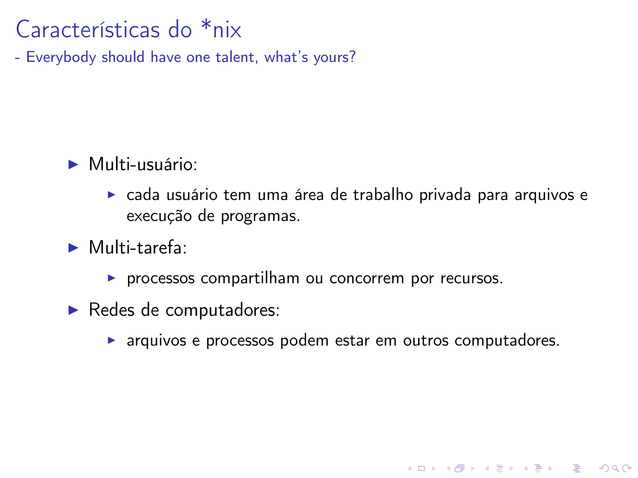 Características do *nix
- Everybody should have one talent, what’s yours?
I Multi-usuário:
I cada usuário tem uma área de trabalho privada para arquivos e
execução de programas.
I Multi-tarefa:
I processos compartilham ou concorrem por recursos.
I Redes de computadores:
I arquivos e processos podem estar em outros computadores.
 