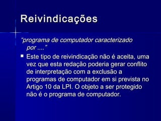 Reivindicações

“programa de computador caracterizado
  por ....”
 Este tipo de reivindicação não é aceita, uma
  vez que esta redação poderia gerar conflito
  de interpretação com a exclusão a
  programas de computador em si prevista no
  Artigo 10 da LPI. O objeto a ser protegido
  não é o programa de computador.
 