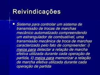 Reivindicações
   Sistema para controlar um sistema de
    transmissão de trocas de marchas
    mecânico automatizado compreendendo
    um estrangulador de combustível, uma
    transmissão mecânica de troca de marchas
    caracterizado pelo fato de compreender: i)
    meios para detectar a relação de marcha
    efetiva utilizada durante cada operação de
    partida, ii) meios para memorizar a relação
    de marcha efetiva utilizada durante cada
    operação de partida
 