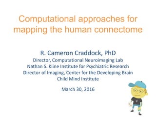 Computational approaches for
mapping the human connectome
R. Cameron Craddock, PhD
Director, Computational Neuroimaging Lab
Nathan S. Kline Institute for Psychiatric Research
Director of Imaging, Center for the Developing Brain
Child Mind Institute
March 30, 2016
 