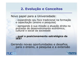 2.
       2 Evolução e Conceitos

Novo papel para a Universidade:
   - expandindo seu foco tradicional na formação
   e capacitação (ensino e pesquisa)
   - agregando à sua missão a atuação direta no
   processo de desenvolvimento econômico,
   cultural e social da sociedade

   - qual o posicionamento estratégico da
        l      i i      t    t té i    d
   IES?

Gerando novas oportunidades e desafios
   para o ensino, a pesquisa e a extensão
 