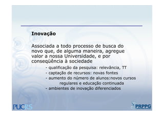 Inovação
      ã

Associada a todo processo d busca do
A     i d   t d           de b    d
novo que, de alguma maneira, agregue
valor a nossa Universidade, e por
                          , p
conseqüência à sociedade
     - qualificação da pesquisa: relevância, TT
     - captação de recursos: novas fontes
     - aumento do número de alunos:novos cursos
             regulares e educação continuada
     - ambientes de inovação diferenciados
 