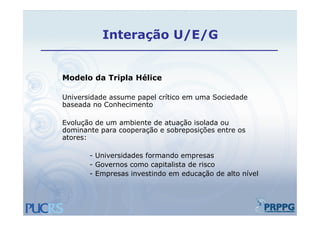 Interação U/E/G


Modelo da Tripla Hélice

Universidade assume papel crítico em uma Sociedade
baseada no Conhecimento

Evolução de um ambiente de atuação isolada ou
dominante para cooperação e sobreposições entre os
atores:

       - Universidades formando empresas
       - Governos como capitalista de risco
       - Empresas investindo em educação de alto nível
 