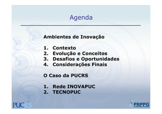 Agenda


Ambientes de Inovação

1.   Contexto
2.   Evolução e Conceitos
3.   Desafios e Oportunidades
4.   Considerações Finais

O Caso da PUCRS

1. Rede INOVAPUC
2. TECNOPUC
 