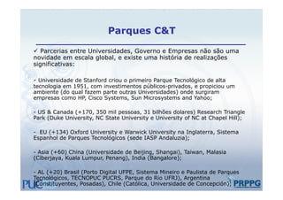Parques C&T

 Parcerias entre Universidades, Governo e Empresas não são uma
novidade em escala global, e existe uma história de realizações
significativas:

- Universidade de Stanford criou o primeiro Parque Tecnológico de alta
tecnologia em 1951, com investimentos públicos-privados, e propiciou um
ambiente (do qual fazem parte outras Universidades) onde surgiram
empresas como HP, Cisco Systems, Sun Microsystems and Yahoo;
   p              ,       y      ,           y                 ;

- US & Canada (+170, 350 mil pessoas, 31 bilhões dolares) Research Triangle
Park (Duke University, NC State University e University of NC at Chapel Hill);

- EU (+134) Oxford University e Warwick University na Inglaterra, Sistema
Espanhol de Parques Tecnológicos (sede IASP Andaluzia);

- Asia (+60) China (Universidade de Beijing, Shangai), Taiwan, Malasia
(Ciberjaya, Kuala Lumpur, Penang), India (Bangalore);

- AL (+20) Brasil (Porto Digital UFPE, Sistema Mineiro e Paulista de Parques
Tecnológicos, TECNOPUC PUCRS, Parque do Rio UFRJ), Argentina
(Constituyentes, Posadas), Chile (Católica, Universidade de Concepción);
 