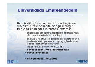 Universidade Empreendedora


Uma instituição ativa que faz mudanças na
sua estrutura e no modo de agir e reagir
frente às demandas internas e externas
     - capacidade de adaptação frente às mudanças
       de uma sociedade em evolução
     - postura pró-ativa no sentido de transformar o
        conhecimento gerado em agregação de valor
        social, econômico e cultural
     - indissociável do trinômio C,T&I
     - novos mecanismos institucionais
     - novos ambientes

     - Universidade Inovadora
 