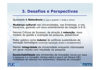 3.
        3 Desafios e Perspectivas

Qualidade Relevância
Q lid d & R l â i (o que e quanto > onde e como)

Mudança cultural nas Universidades, nas Empresas, e nos
Governos,
Governos gerando um novo entendimento da relação U-E-G
                                                  U E G

Fatores Críticos de Sucesso: da atração à retenção, novo
modelo de gestão e avaliação da pesquisa, global/local
                                 pesquisa

Poder público como indutor de políticas sustentáveis de
inovação tecnológica (incluindo legislação direta e complementar)
Manter integridade da Universidade enquanto interessada
em gerar receita com resultado da p q
   g                              pesquisa

Sustentabilidade dos Ambientes de Inovação (tendo por base
a pesquisa e a inovação, clareza sobre o que é um Parque C&T,
mobilidade de talentos nos ambientes): Sistemas de Inovação!
   bilid d d t l t             bi t ) Si t       d I      ã !
 