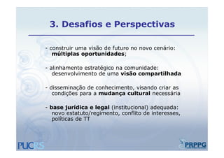 3.
 3 Desafios e Perspectivas

- construir uma visão de futuro no novo cenário:
   múltiplas oportunidades;

- alinhamento estratégico na comunidade:
   desenvolvimento de uma visão compartilhada

- disseminação de conhecimento, visando criar as
   condições para a mudança cultural necessária

- base jurídica e legal (institucional) adequada:
   novo estatuto/regimento, conflito de interesses,
   políticas de TT
 