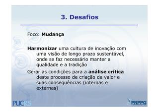 3.
              3 Desafios

Foco: Mudança


Harmonizar uma cultura de inovação com
   uma visão de longo prazo sustentável,
                    g p                ,
   onde se faz necessário manter a
   qualidade e a tradição
Gerar as condições para a análise crítica
   deste processo de criação de valor e
   suas conseqüências (internas e
               üê i (i t
   externas)
 