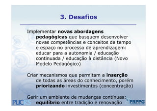 3.
             3 Desafios

Implementar novas abordagens
I  l     t          b d
   pedagógicas que busquem desenvolver
   novas competências e conceitos de tempo
   e espaço no processo de aprendizagem:
   educar para a autonomia / educação
           p                       ç
   continuada / educação à distância (Novo
   Modelo Pedagógico)

Criar mecanismos que permitam a inserção
    de todas as áreas do conhecimento porém
                         conhecimento,
    priorizando investimentos (concentração)

Gerir um ambiente de mudanças contínuas:
    equilíbrio entre tradição e renovação
 