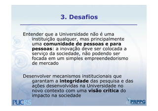 3.
               3 Desafios

Entender que a Universidade não é uma
    instituição qualquer, mas principalmente
    uma com nidade de pessoas e pa a
          comunidade                   para
    pessoas: a inovação deve ser colocada a
    serviço da sociedade, não podendo ser
          ç              ,    p
    focada em um simples empreendedorismo
    de mercado

Desenvolver mecanismos institucionais que
   garantam a integridade das pesquisa e das
   ações desenvolvidas na Universidade no
   novo contexto com uma visão crítica do
   impacto na sociedade
 