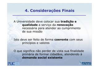 4.
       4 Considerações Finais

A Universidade deve colocar sua tradição e
      qualidade a serviço da renovação
      necessária para atender ao cumprimento
      de sua missão

Isto deve ser feito de forma coerente com seus
      princípios
      p in ípio e valores
                     lo e

O que significa não perder de vista sua finalidade
       i ifi     ã     d d     i t      fi lid d
     primária de formar cidadãos, atendendo à
     demanda social existente
 