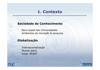 1.
              1 Contexto


Sociedade do Conhecimento

  Novo papel das Universidades
  Ambientes de inovação & pesquisa


Globalização

  Internacionalização
  Mundo plano
  Crise: RESET
 
