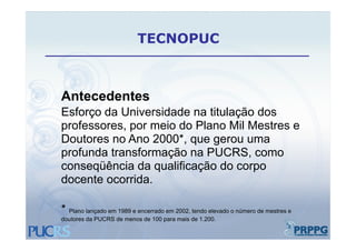 TECNOPUC



Antecedentes
Esforço da Universidade na titulação dos
professores,
professores por meio do Plano Mil Mestres e
Doutores no Ano 2000*, que gerou uma
profunda transformação na PUCRS como
                          PUCRS,
conseqüência da qualificação do corpo
docente ocorrida.

* Plano lançado em 1989 e encerrado em 2002, tendo elevado o número de mestres e
                                       2002
doutores da PUCRS de menos de 100 para mais de 1.200.
 