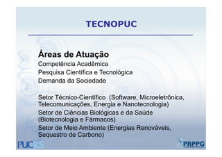 TECNOPUC


Áreas de Atuação
Competência Acadêmica
Pesquisa Científica e Tecnológica
Demanda d S i d d
D     d da Sociedade

Setor Técnico-Científico (Software Microeletrônica
      Técnico Científico (Software, Microeletrônica,
Telecomunicações, Energia e Nanotecnologia)
Setor de Ciências Biológicas e da Saúde
(Biotecnologia e Fármacos)
Setor de Meio Ambiente (Energias Renováveis,
Sequestro de Carbono)
 