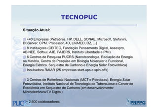 TECNOPUC
Situação Atual:

 +40 Empresas (Petrobras, HP, DELL, SONAE, Microsoft, Stefanini,
DBServer, CPM, Processor, 4D, LifeMED, OZ, )
DBServer CPM Processor 4D LifeMED OZ ...)
 8 Instituiçoes (CEITEC, Fundação Pensamento Digital, Assespro,
ABINEE, Softsul, AJE, FAJERS, Instituto Liberdade e PMI)
6C t
    Centros d P
              de Pesquisa PUCRS (N
                      i           (Nanotecnologia, R di ã d E
                                       t     l i Radiação da Energia i
na Matéria, Centro de Pesquisa em Biologia Molecular e Funcional,
Energia Elétrica, Sequestro de Carbono e Energia Solar Fotovoltáica)
IIncubadora RAIAR (25 empresas start-ups e spin-offs)
      b d                                       i ff )

 3 Centros de Referência Nacionais (MCT e Petrobras): Energia Solar
                                       (                )      g
Fotovoltáica, Instituto Nacional de Tecnologia de Tuberculose e Cenotr de
Excelência em Sequestro de Carbono (em desenvolvimento:
Microeletrônica/TV Digital)

+ 2.600 colaboradores
 