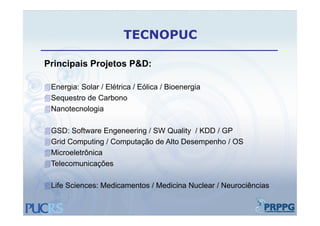 TECNOPUC

Principais P j t P&D
P i i i Projetos P&D:

Energia: Solar / Elétrica / Eólica / Bioenergia
Sequestro de Carbono
Nanotecnologia

GSD: Software Engeneering / SW Quality / KDD / GP
Grid Computing / Computação de Alto Desempenho / OS
Microeletrônica
Telecomunicações

Life Sciences: Medicamentos / Medicina Nuclear / Neurociências
 