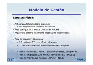 Modelo de Gestão

Estrutura Física:

Antigo Quartel do Exército Brasileiro
     g
     18º. Regimento de Infantaria do Exército
Área contígua ao Campus Central da PUCRS
Arquitetura externa totalmente preservada e identificada

Total do espaço: 16 hectares
            p ç
    5,6 hectares PT, com 18 mil m2 atuais
    11 hectares de estacionamento e setores de apoio

    Fase II: concluído: 3 mil m2, edifício 6 andares, 2 empresas
    Fase II: em projeto: 22 5 mil m2 Torres de P&D (BNDES)
                          22,5     m2,
    Fase III: Viamão (20 hectares), RAIAR PRIME
 
