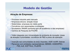 Modelo de Gestão

Atração de Empresas:

Processo induzido pelo mercado
                   p
Empresas-âncora: atração inicial
Sistemistas: empresas de médio porte
Convênios com associações e entidades
Incubadora: RAIAR (somente spin-off acadêmico e das empresas)
Centros de Pesquisa da PUCRS

Visão integrada com Universidade do ambiente de inovação: áreas
de atuação e prioridades: convênios de P&D e prazo de operação

Inserção nas comunidades da área: Anprotec, IASP, AURP, Sebrae
Parcerias com entidades representativas: ABINEE, ASSESPRO,
 Parcerias
       PMI, AJE, SOFTSUL, FAJERS
 