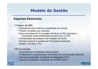 Modelo de Gestão

Aspectos Essenciais:

Projetos de P&D
    j
   Obrigatórios para todas as modalidades de contrato
   Prazos vinculados aos contratos
   Busca de bolsas de G (iniciação científica) de PG (mestrado e
                          (     ç             )       (
      doutorado): oportunidade para os alunos de G e PG
   Coordenação de professor com titulação de Doutor
   Atenção especial à questão da Propriedade Intelectual
   Modelo: convênio e TAs

RH envolvidos
   Pesquisadores contratados pelos projetos
   Professores e coordenadores envolvidos com remuneração adicional
   Alunos de graduação via agente de integração (
              g      ç       g            g ç (FIJO))
   Alunos de mestrado e doutorado via PUCRS (GRH)
 