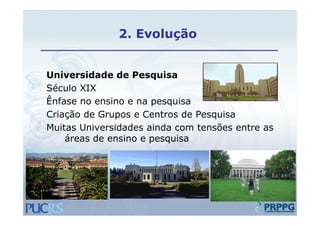 2. Evolução


Universidade de Pesquisa
Século XIX
Ênfase no ensino e na pesquisa
Criação de Grupos e Centros de Pesquisa
Muitas Universidades ainda com tensões entre as
    áreas de ensino e pesquisa
 