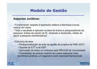 Modelo de Gestão

Aspectos Jurídicos:

Fundamental: respeito à legislação relativa a filantropia (nunca
colocar em risco)
  l         i   )
Todo o resultado é aplicado na área de ensino e pesquisa(fundo de
pesquisa: bolsas de estudo de IC, mestrado e doutorado, editais de
apoio à pesquisa interdisciplinar)

Estrutura da área
 Estrutura
   Profissionalização da área de gestão de projetos de P&D (AGT)
   Suporte do ETT e do EEP
   Aprovação de todos os contratos pela PROJUR da Universidade
   Contratação de parecer externo em casos especiais (dois
   escritórios jurídicos, um regional e outro nacional/internacional)
 