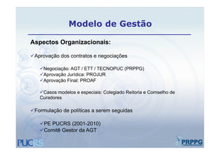 Modelo de Gestão

Aspectos Organizacionais:

Aprovação dos contratos e negociações

   Negociação: AGT / ETT / TECNOPUC (PRPPG)
   Aprovação Jurídica: PROJUR
   Aprovação Final: PROAF

   Casos modelos e especiais: Colegiado Reitoria e Comselho de
   Curadores

Formulação de políticas a serem seguidas
        ç      p                   g

   PE PUCRS (2001-2010)
   Comitê Gestor da AGT
 