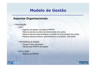 Modelo de Gestão

Aspectos Organizacionais:

Vinculação
   AGT
       Agência de gestão vinculada à PRPPG
       Mesma estrutura jurídica da Universidade (faz parte)
       Mesma estrutura administrativa e contábil da Universidade (faz parte)
       Replica setores jurídicos, administrativos e contábeis: velocidade

   TECNOPUC & RAIAR
       Espaço Físico delimitado
       Gerido pela PRPPG (Direções)

   ETT e EEP
       Setores da PRPPG
 