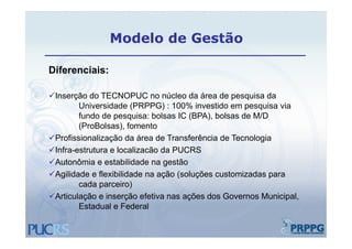 Modelo de Gestão

Diferenciais:
Dif     i i

Inserção do TECNOPUC no núcleo da área de pesquisa da
        Universidade (PRPPG) : 100% investido em pesquisa via
        fundo de pesquisa: bolsas IC (BPA), bolsas de M/D
        (ProBolsas),
        (ProBolsas) fomento
Profissionalização da área de Transferência de Tecnologia
Infra-estrutura e localizacão da PUCRS
 Infra estrutura
Autonômia e estabilidade na gestão
Agilidade e flexibilidade na ação (soluções customizadas para
        cada parceiro)
           d        i )
Articulação e inserção efetiva nas ações dos Governos Municipal,
        Estadual e Federal
 