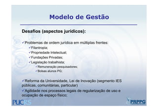 Modelo de Gestão

Desafios (aspectos jurídicos):
D   fi (       t j ídi      )

Problemas de ordem jurídica em múltiplas frentes:
   Filantropia;
   Propriedade Intelectual;
   Fundações Privadas;
   Legislação trabalhista;
       Remuneração pesquisadores;
                  ç p q          ;
       Bolsas alunos PG;


Reforma da Universidade, Lei de Inovação (segmento IES
             Universidade
públicas, comunitárias, particular)
Agilidade nos processos legais de regularização de uso e
ocupação de espaço físico;
 