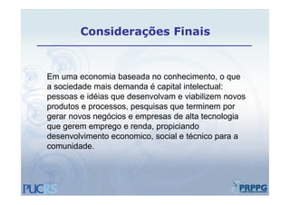 Considerações Finais


Em uma economia baseada no conhecimento, o que
a sociedade mais demanda é capital intelectual:
pessoas e idéias que desenvolvam e viabilizem novos
produtos e processos, pesquisas que terminem por
gerar novos negócios e empresas de alta tecnologia
que gerem emprego e renda, propiciando
                      renda
desenvolvimento economico, social e técnico para a
comunidade.
 